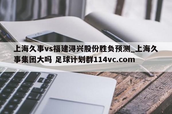 上海久事vs福建浔兴股份胜负预测_上海久事集团大吗 足球计划群114vc.com 