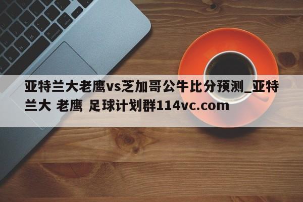 亚特兰大老鹰vs芝加哥公牛比分预测_亚特兰大 老鹰 足球计划群114vc.com 