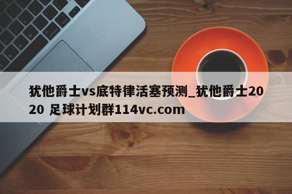 犹他爵士vs底特律活塞预测_犹他爵士2020 足球计划群114vc.com 