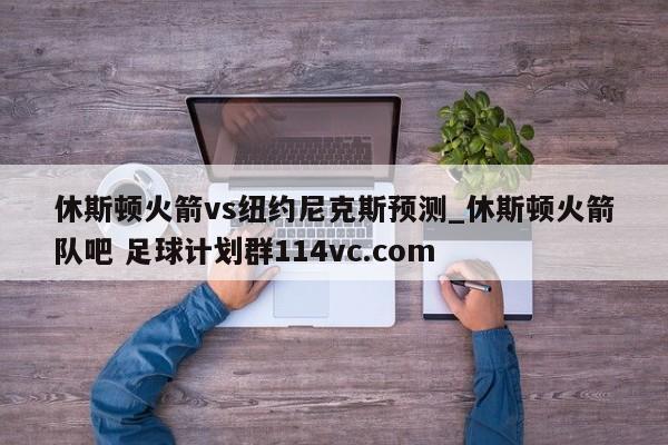 休斯顿火箭vs纽约尼克斯预测_休斯顿火箭队吧 足球计划群114vc.com 