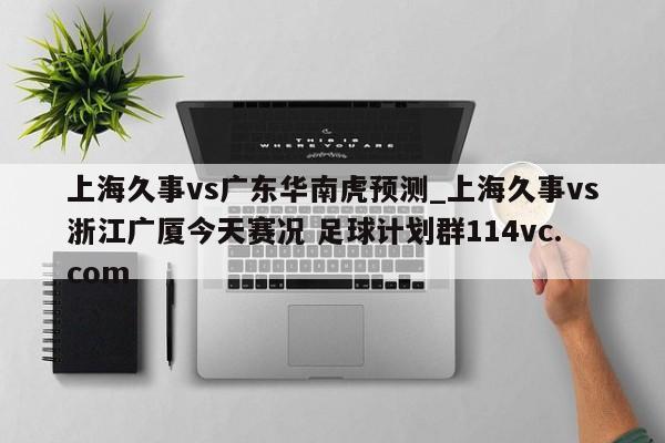 上海久事vs广东华南虎预测_上海久事vs浙江广厦今天赛况 足球计划群114vc.com 
