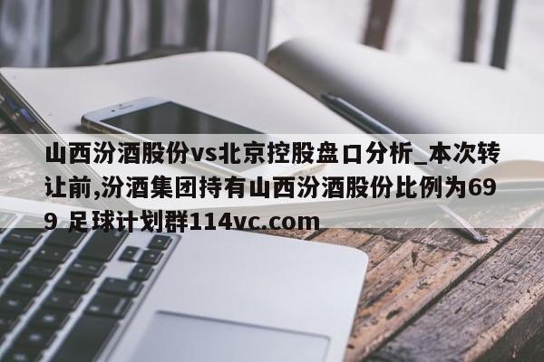 山西汾酒股份vs北京控股盘口分析_本次转让前,汾酒集团持有山西汾酒股份比例为699 足球计划群114vc.com 