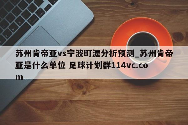 苏州肯帝亚vs宁波町渥分析预测_苏州肯帝亚是什么单位 足球计划群114vc.com 