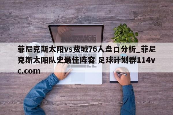 菲尼克斯太阳vs费城76人盘口分析_菲尼克斯太阳队史最佳阵容 足球计划群114vc.com 
