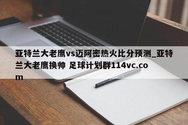 亚特兰大老鹰vs迈阿密热火比分预测_亚特兰大老鹰换帅 足球计划群114vc.com 