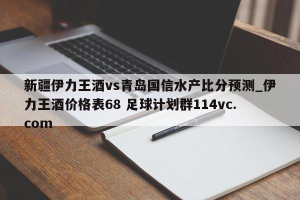 新疆伊力王酒vs青岛国信水产比分预测_伊力王酒价格表68 足球计划群114vc.com 
