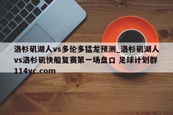 洛杉矶湖人vs多伦多猛龙预测_洛杉矶湖人vs洛杉矶快船复赛第一场盘口 足球计划群114vc.com 