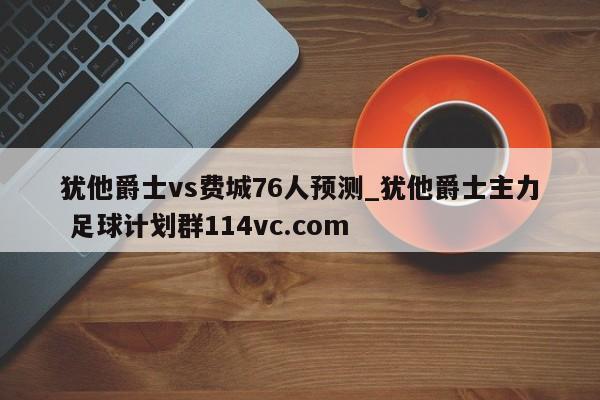 犹他爵士vs费城76人预测_犹他爵士主力 足球计划群114vc.com 