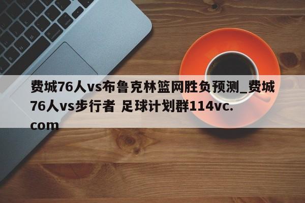 费城76人vs布鲁克林篮网胜负预测_费城76人vs步行者 足球计划群114vc.com 