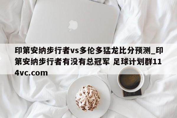 印第安纳步行者vs多伦多猛龙比分预测_印第安纳步行者有没有总冠军 足球计划群114vc.com 