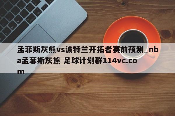 孟菲斯灰熊vs波特兰开拓者赛前预测_nba孟菲斯灰熊 足球计划群114vc.com 