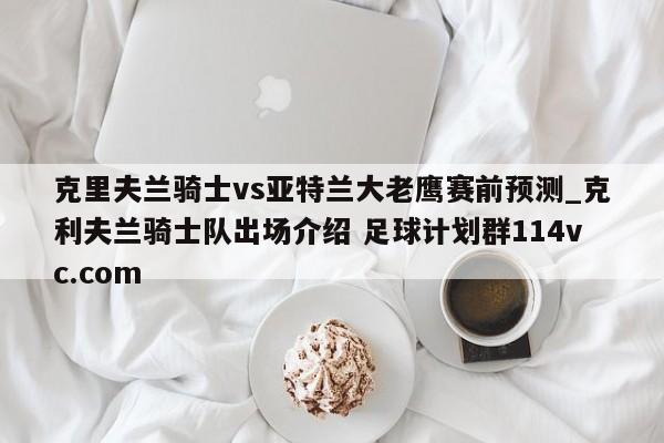 克里夫兰骑士vs亚特兰大老鹰赛前预测_克利夫兰骑士队出场介绍 足球计划群114vc.com 