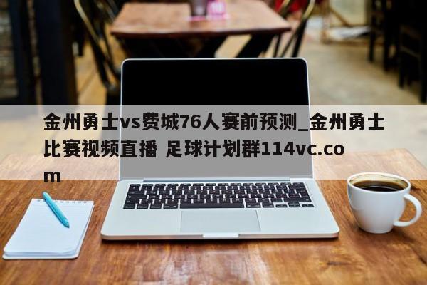 金州勇士vs费城76人赛前预测_金州勇士比赛视频直播 足球计划群114vc.com 