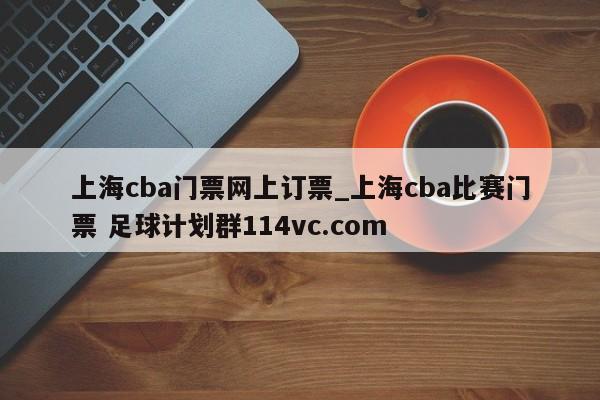 上海cba门票网上订票_上海cba比赛门票 足球计划群114vc.com 
