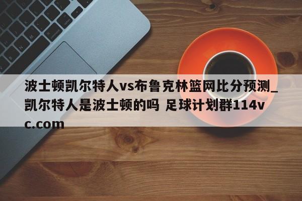 波士顿凯尔特人vs布鲁克林篮网比分预测_凯尔特人是波士顿的吗 足球计划群114vc.com 