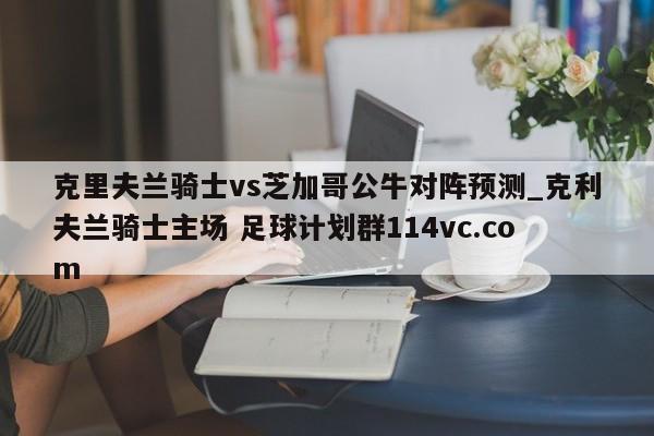 克里夫兰骑士vs芝加哥公牛对阵预测_克利夫兰骑士主场 足球计划群114vc.com 