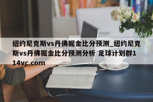 纽约尼克斯vs丹佛掘金比分预测_纽约尼克斯vs丹佛掘金比分预测分析 足球计划群114vc.com 