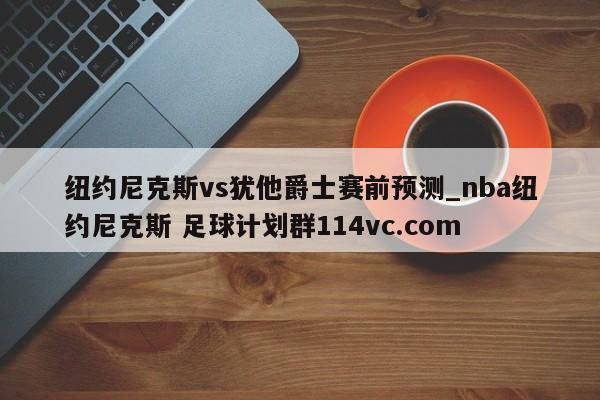 纽约尼克斯vs犹他爵士赛前预测_nba纽约尼克斯 足球计划群114vc.com 