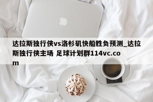 达拉斯独行侠vs洛杉矶快船胜负预测_达拉斯独行侠主场 足球计划群114vc.com 