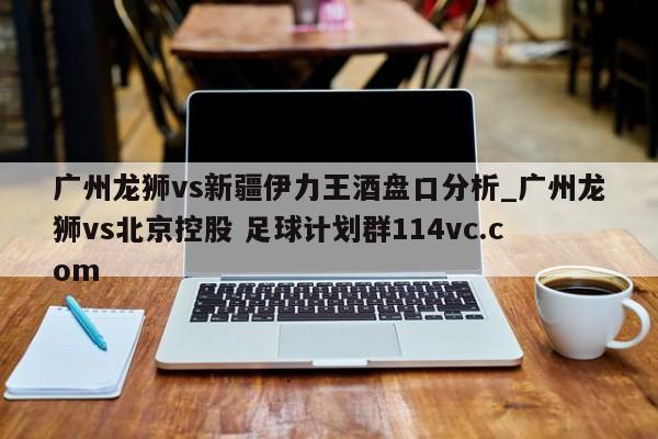 广州龙狮vs新疆伊力王酒盘口分析_广州龙狮vs北京控股 足球计划群114vc.com 