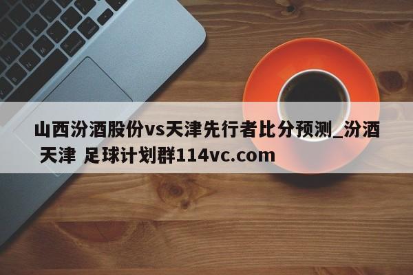 山西汾酒股份vs天津先行者比分预测_汾酒 天津 足球计划群114vc.com 