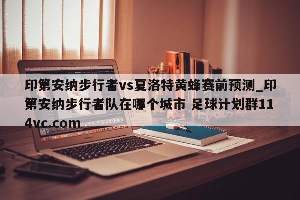 印第安纳步行者vs夏洛特黄蜂赛前预测_印第安纳步行者队在哪个城市 足球计划群114vc.com 