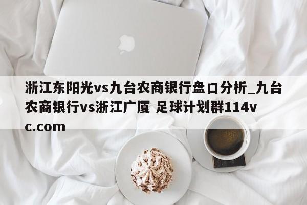 浙江东阳光vs九台农商银行盘口分析_九台农商银行vs浙江广厦 足球计划群114vc.com 