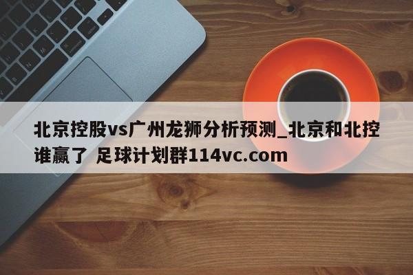 北京控股vs广州龙狮分析预测_北京和北控谁赢了 足球计划群114vc.com 