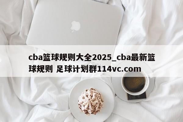 cba篮球规则大全2025_cba最新篮球规则 足球计划群114vc.com 