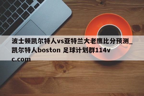 波士顿凯尔特人vs亚特兰大老鹰比分预测_凯尔特人boston 足球计划群114vc.com 