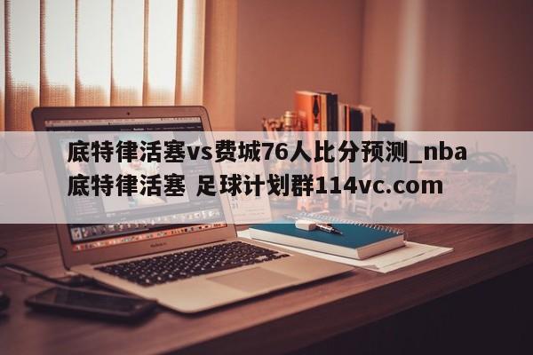 底特律活塞vs费城76人比分预测_nba底特律活塞 足球计划群114vc.com 