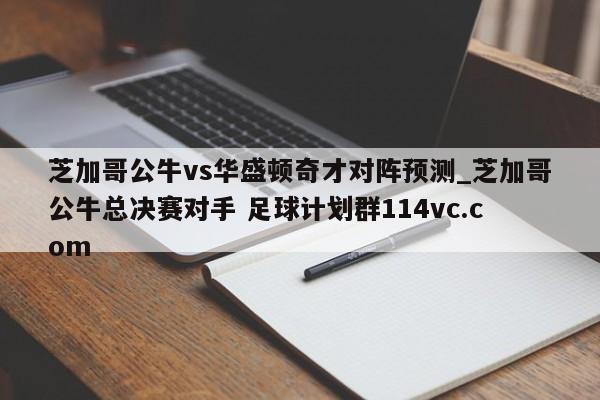 芝加哥公牛vs华盛顿奇才对阵预测_芝加哥公牛总决赛对手 足球计划群114vc.com 