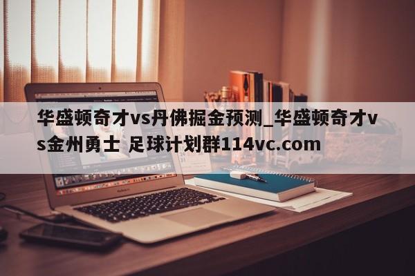 华盛顿奇才vs丹佛掘金预测_华盛顿奇才vs金州勇士 足球计划群114vc.com 