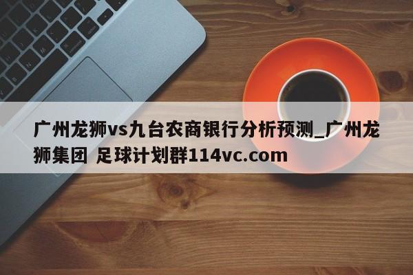 广州龙狮vs九台农商银行分析预测_广州龙狮集团 足球计划群114vc.com 
