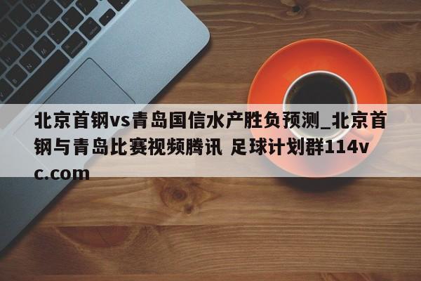 北京首钢vs青岛国信水产胜负预测_北京首钢与青岛比赛视频腾讯 足球计划群114vc.com 