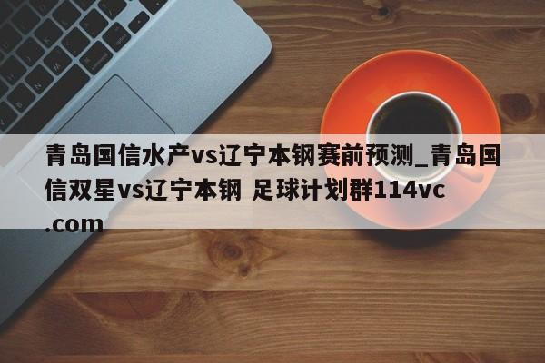 青岛国信水产vs辽宁本钢赛前预测_青岛国信双星vs辽宁本钢 足球计划群114vc.com 