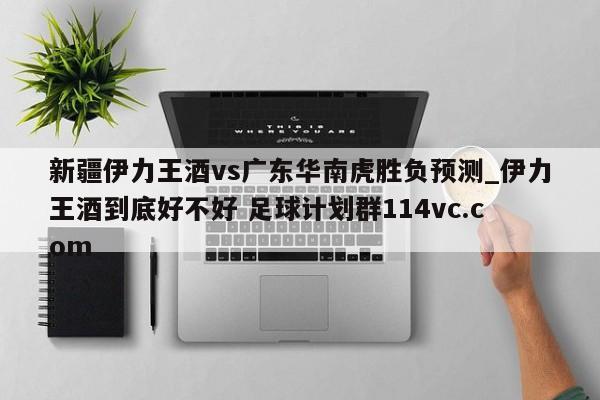 新疆伊力王酒vs广东华南虎胜负预测_伊力王酒到底好不好 足球计划群114vc.com 