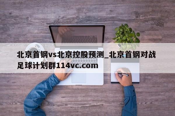 北京首钢vs北京控股预测_北京首钢对战 足球计划群114vc.com 