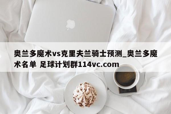 奥兰多魔术vs克里夫兰骑士预测_奥兰多魔术名单 足球计划群114vc.com 