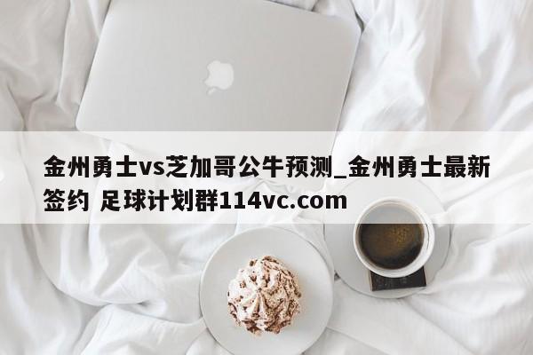 金州勇士vs芝加哥公牛预测_金州勇士最新签约 足球计划群114vc.com 