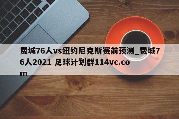 费城76人vs纽约尼克斯赛前预测_费城76人2021 足球计划群114vc.com 