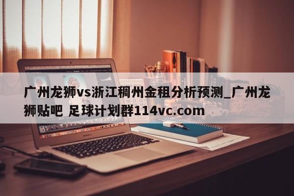 广州龙狮vs浙江稠州金租分析预测_广州龙狮贴吧 足球计划群114vc.com 
