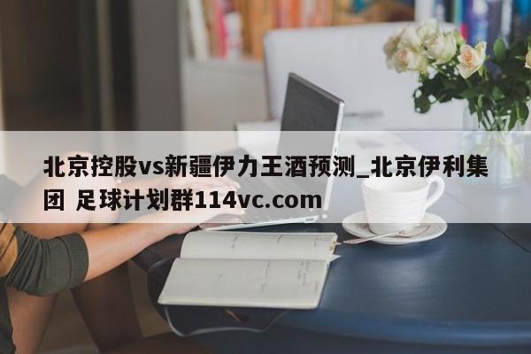 北京控股vs新疆伊力王酒预测_北京伊利集团 足球计划群114vc.com 