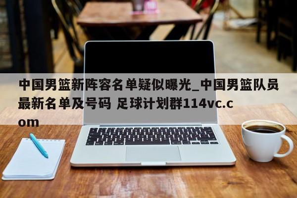 中国男篮新阵容名单疑似曝光_中国男篮队员最新名单及号码 足球计划群114vc.com 