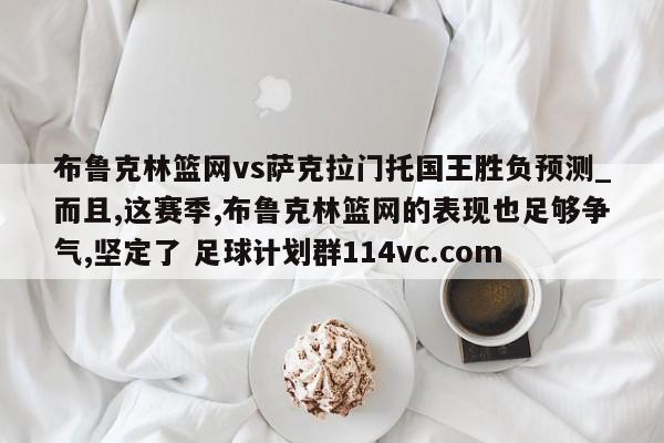 布鲁克林篮网vs萨克拉门托国王胜负预测_而且,这赛季,布鲁克林篮网的表现也足够争气,坚定了 足球计划群114vc.com 