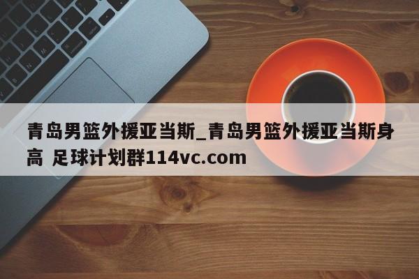 青岛男篮外援亚当斯_青岛男篮外援亚当斯身高 足球计划群114vc.com 