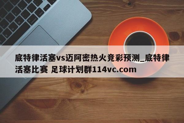 底特律活塞vs迈阿密热火竞彩预测_底特律活塞比赛 足球计划群114vc.com 