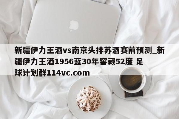 新疆伊力王酒vs南京头排苏酒赛前预测_新疆伊力王酒1956蓝30年窖藏52度 足球计划群114vc.com 