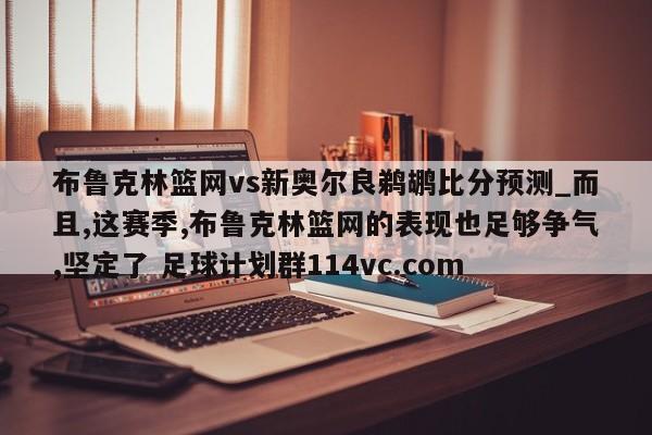 布鲁克林篮网vs新奥尔良鹈鹕比分预测_而且,这赛季,布鲁克林篮网的表现也足够争气,坚定了 足球计划群114vc.com 