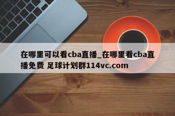 在哪里可以看cba直播_在哪里看cba直播免费 足球计划群114vc.com 